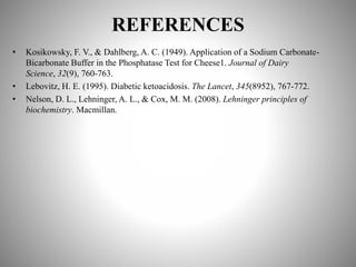 REFERENCES
• Kosikowsky, F. V., & Dahlberg, A. C. (1949). Application of a Sodium Carbonate-
Bicarbonate Buffer in the Phosphatase Test for Cheese1. Journal of Dairy
Science, 32(9), 760-763.
• Lebovitz, H. E. (1995). Diabetic ketoacidosis. The Lancet, 345(8952), 767-772.
• Nelson, D. L., Lehninger, A. L., & Cox, M. M. (2008). Lehninger principles of
biochemistry. Macmillan.
 