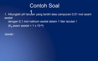 Contoh Soal
1
1. Hitunglah pH larutan yang terdiri atas campuran 0,01 mol asam
asetat
dengan 0,1 mol natrium asetat dalam 1 liter larutan !
(Ka asam asetat = 1 x 10–5)
Jawab :
 