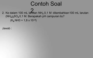 Contoh Soal
2
2. Ke dalam 100 mL larutan NH3 0,1 M ditambahkan100 mL larutan
(NH4)2SO4 0,1 M. Berapakah pH campuran itu?
(Kb NH3 = 1,8 x 10–5)
Jawab :
 