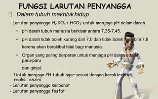 FUNGSI LARUTAN PENYANGGA
Dalam tubuh makhlukhidup
- Larutan penyangga H2 CO3 + HCO3
- untuk menjaga pH dalam darah
• pH darah tubuh manusia berkisar antara 7,35-7,45.
• pH darah tidak boleh kurang dari 7,0 dan tidak boleh melebihi 7,8
karena akan berakibat fatal bagi manusia.
• Organ yang paling berperan untuk menjaga pH darah adalah
paru-paru
dan ginjal.
- Untuk menjaga PH tubuh agar sesuai dengan karakteristik
reaksi enzim
- Larutan penyangga karbonat
- Larutan penyangga fosfat
 