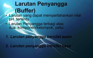 Larutan Penyangga
(Buffer)
• Larutan yang dapat mempertahankan nilai
pH tertentu
• Larutan Penyangga terbagi atas
dua komponen/kelompok, yaitu:
1. Larutan penyangga bersifat asam
2. Larutan penyangga bersifat basa
 