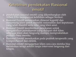  pendekatan rasional emotif yang dikembangkan oleh
Albert Ellis mempunyai kelebihan sebagai berikut:
 Rasional Emotif menawarkan dimensi kognitif dan
menantang klien untuk meneliti rasionalitas dari keputusan
yang telah diambil serta nilai yang klien anut.
 Rasional Emotif memberikan penekanan untuk
mengaktifkan pemahaman yang didapat oleh klien
sehingga klien akan langsung mampu mempraktekkan
perilaku baru mereka.
 Rasional Emotif menekankan pada praktek terapeutik yang
komperehensif dan elektik.
 Rasional emotif mengajarkan klien cara-cara mereka bisa
melakukan terapi sendiri tanpa intervensi langsung dari
terapis.
 