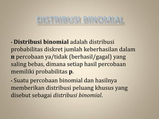 • Distribusi binomial adalah distribusi
probabilitas diskret jumlah keberhasilan dalam
n percobaan ya/tidak (berhasil/gagal) yang
saling bebas, dimana setiap hasil percobaan
memiliki probabilitas p.
• Suatu percobaan binomial dan hasilnya
memberikan distribusi peluang khusus yang
disebut sebagai distribusi binomial.
 