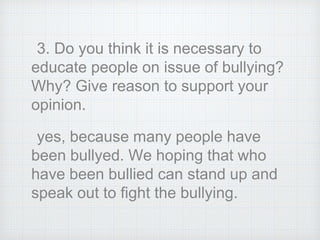 3. Do you think it is necessary to
educate people on issue of bullying?
Why? Give reason to support your
opinion.
yes, because many people have
been bullyed. We hoping that who
have been bullied can stand up and
speak out to fight the bullying.
 
