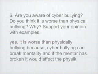 6. Are you aware of cyber bullying?
Do you think it is worse than physical
bullying? Why? Support your opinion
with examples.
yes, it is worse than physically
bullying because, cyber bullying can
break mentality and if the mentar has
broken it would affect the physik.
 