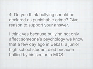 4. Do you think bullying should be
declared as punishable crime? Give
reason to support your answer.
I think yes because bullying not only
affect someone’s psychology we know
that a few day ago in Bekasi a junior
high school student died because
bullied by his senior in MOS.
 