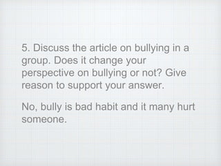 5. Discuss the article on bullying in a
group. Does it change your
perspective on bullying or not? Give
reason to support your answer.
No, bully is bad habit and it many hurt
someone.
 