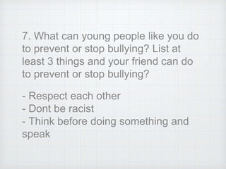7. What can young people like you do
to prevent or stop bullying? List at
least 3 things and your friend can do
to prevent or stop bullying?
- Respect each other
- Dont be racist
- Think before doing something and
speak
 