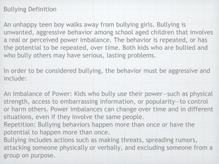 Bullying Definition
An unhappy teen boy walks away from bullying girls. Bullying is
unwanted, aggressive behavior among school aged children that involves
a real or perceived power imbalance. The behavior is repeated, or has
the potential to be repeated, over time. Both kids who are bullied and
who bully others may have serious, lasting problems.
In order to be considered bullying, the behavior must be aggressive and
include:
An Imbalance of Power: Kids who bully use their power—such as physical
strength, access to embarrassing information, or popularity—to control
or harm others. Power imbalances can change over time and in different
situations, even if they involve the same people.
Repetition: Bullying behaviors happen more than once or have the
potential to happen more than once.
Bullying includes actions such as making threats, spreading rumors,
attacking someone physically or verbally, and excluding someone from a
group on purpose.
 