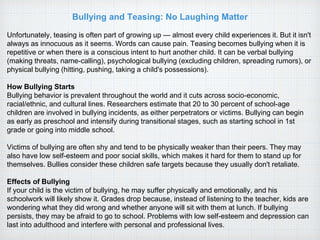 Bullying and Teasing: No Laughing Matter
Unfortunately, teasing is often part of growing up — almost every child experiences it. But it isn't
always as innocuous as it seems. Words can cause pain. Teasing becomes bullying when it is
repetitive or when there is a conscious intent to hurt another child. It can be verbal bullying
(making threats, name-calling), psychological bullying (excluding children, spreading rumors), or
physical bullying (hitting, pushing, taking a child's possessions).
How Bullying Starts
Bullying behavior is prevalent throughout the world and it cuts across socio-economic,
racial/ethnic, and cultural lines. Researchers estimate that 20 to 30 percent of school-age
children are involved in bullying incidents, as either perpetrators or victims. Bullying can begin
as early as preschool and intensify during transitional stages, such as starting school in 1st
grade or going into middle school.
Victims of bullying are often shy and tend to be physically weaker than their peers. They may
also have low self-esteem and poor social skills, which makes it hard for them to stand up for
themselves. Bullies consider these children safe targets because they usually don't retaliate.
Effects of Bullying
If your child is the victim of bullying, he may suffer physically and emotionally, and his
schoolwork will likely show it. Grades drop because, instead of listening to the teacher, kids are
wondering what they did wrong and whether anyone will sit with them at lunch. If bullying
persists, they may be afraid to go to school. Problems with low self-esteem and depression can
last into adulthood and interfere with personal and professional lives.
 