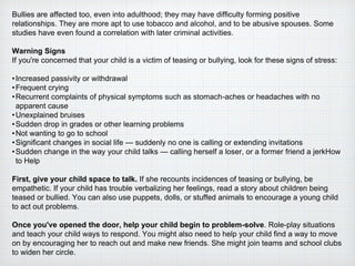 Bullies are affected too, even into adulthood; they may have difficulty forming positive
relationships. They are more apt to use tobacco and alcohol, and to be abusive spouses. Some
studies have even found a correlation with later criminal activities.
Warning Signs
If you're concerned that your child is a victim of teasing or bullying, look for these signs of stress:
•Increased passivity or withdrawal
•Frequent crying
•Recurrent complaints of physical symptoms such as stomach-aches or headaches with no
apparent cause
•Unexplained bruises
•Sudden drop in grades or other learning problems
•Not wanting to go to school
•Significant changes in social life — suddenly no one is calling or extending invitations
•Sudden change in the way your child talks — calling herself a loser, or a former friend a jerkHow
to Help
First, give your child space to talk. If she recounts incidences of teasing or bullying, be
empathetic. If your child has trouble verbalizing her feelings, read a story about children being
teased or bullied. You can also use puppets, dolls, or stuffed animals to encourage a young child
to act out problems.
Once you've opened the door, help your child begin to problem-solve. Role-play situations
and teach your child ways to respond. You might also need to help your child find a way to move
on by encouraging her to reach out and make new friends. She might join teams and school clubs
to widen her circle.
 
