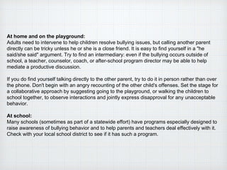 At home and on the playground:
Adults need to intervene to help children resolve bullying issues, but calling another parent
directly can be tricky unless he or she is a close friend. It is easy to find yourself in a "he
said/she said" argument. Try to find an intermediary: even if the bullying occurs outside of
school, a teacher, counselor, coach, or after-school program director may be able to help
mediate a productive discussion.
If you do find yourself talking directly to the other parent, try to do it in person rather than over
the phone. Don't begin with an angry recounting of the other child's offenses. Set the stage for
a collaborative approach by suggesting going to the playground, or walking the children to
school together, to observe interactions and jointly express disapproval for any unacceptable
behavior.
At school:
Many schools (sometimes as part of a statewide effort) have programs especially designed to
raise awareness of bullying behavior and to help parents and teachers deal effectively with it.
Check with your local school district to see if it has such a program.
 