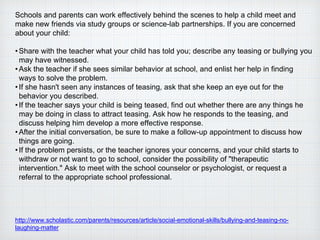 Schools and parents can work effectively behind the scenes to help a child meet and
make new friends via study groups or science-lab partnerships. If you are concerned
about your child:
•Share with the teacher what your child has told you; describe any teasing or bullying you
may have witnessed.
•Ask the teacher if she sees similar behavior at school, and enlist her help in finding
ways to solve the problem.
•If she hasn't seen any instances of teasing, ask that she keep an eye out for the
behavior you described.
•If the teacher says your child is being teased, find out whether there are any things he
may be doing in class to attract teasing. Ask how he responds to the teasing, and
discuss helping him develop a more effective response.
•After the initial conversation, be sure to make a follow-up appointment to discuss how
things are going.
•If the problem persists, or the teacher ignores your concerns, and your child starts to
withdraw or not want to go to school, consider the possibility of "therapeutic
intervention." Ask to meet with the school counselor or psychologist, or request a
referral to the appropriate school professional.
http://www.scholastic.com/parents/resources/article/social-emotional-skills/bullying-and-teasing-no-
laughing-matter
 