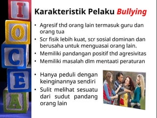 Karakteristik Pelaku Bullying
• Agresif thd orang lain termasuk guru dan
orang tua
• Scr fisik lebih kuat, scr sosial dominan dan
berusaha untuk menguasai orang lain.
• Memiliki pandangan positif thd agresivitas
• Memiliki masalah dlm mentaati peraturan
• Hanya peduli dengan
keinginannya sendiri
• Sulit melihat sesuatu
dari sudut pandang
orang lain
 