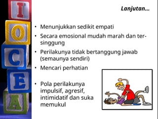 Lanjutan…
• Menunjukkan sedikit empati
• Secara emosional mudah marah dan ter-
singgung
• Perilakunya tidak bertanggung jawab
(semaunya sendiri)
• Mencari perhatian
• Pola perilakunya
impulsif, agresif,
intimidatif dan suka
memukul
 