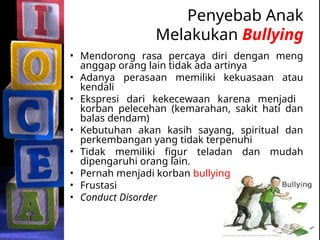 Penyebab Anak
Melakukan Bullying
• Mendorong rasa percaya diri dengan meng
anggap orang lain tidak ada artinya
• Adanya perasaan memiliki kekuasaan atau
kendali
• Ekspresi dari kekecewaan karena menjadi
korban pelecehan (kemarahan, sakit hati dan
balas dendam)
• Kebutuhan akan kasih sayang, spiritual dan
perkembangan yang tidak terpenuhi
• Tidak memiliki figur teladan dan mudah
dipengaruhi orang lain.
• Pernah menjadi korban bullying
• Frustasi
• Conduct Disorder
 
