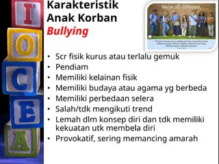 Karakteristik
Anak Korban
Bullying
• Scr fisik kurus atau terlalu gemuk
• Pendiam
• Memiliki kelainan fisik
• Memiliki budaya atau agama yg berbeda
• Memiliki perbedaan selera
• Salah/tdk mengikuti trend
• Lemah dlm konsep diri dan tdk memiliki
kekuatan utk membela diri
• Provokatif, sering memancing amarah
 