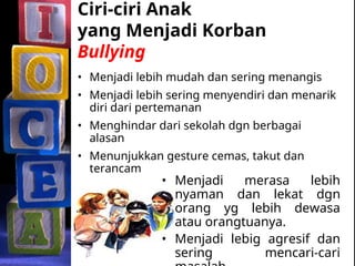 Ciri-ciri Anak
yang Menjadi Korban
Bullying
• Menjadi lebih mudah dan sering menangis
• Menjadi lebih sering menyendiri dan menarik
diri dari pertemanan
• Menghindar dari sekolah dgn berbagai
alasan
• Menunjukkan gesture cemas, takut dan
terancam
• Menjadi merasa lebih
nyaman dan lekat dgn
orang yg lebih dewasa
atau orangtuanya.
• Menjadi lebig agresif dan
sering mencari-cari
 