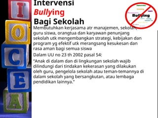 Intervensi
Bullying
Bagi Sekolah
• Membutuhkan kerjasama atr manajemen, sekolah,
guru siswa, orangtua dan karyawan penunjang
sekolah utk mengembangkan strategi, kebijakan dan
program yg efektif utk merangsang kesukesan dan
rasa aman bagi semua siswa
• Dalam UU no 23 th 2002 pasal 54:
“Anak di dalam dan di lingkungan sekolah wajib
dilindungi dari tindakan kekerasan yang dilakukan
oleh guru, pengelola sekolah atau teman-temannya di
dalam sekolah yang bersangkutan, atau lembaga
pendidikan lainnya.”
 