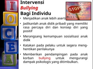 Intervensi
Bullying
Bagi Individu
• Menjadikan anak lebih asertif
• Jadikanlah anak didik pribadi yang memiliki
rasa percaya diri dan konsep diri yang
positif
• Merangsang kemampuan sosialisasi anak
didik
• Katakan pada pelaku untuk segera meng-
hentikan perilakunya
• Memberikan pendampingan pada anak
korban bullying untuk mengurangi
dampak psikologis yang ditimbulkan.
 