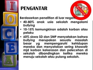 PENGANTAR
Berdasarkan penelitian di luar negeri:
• 40-80% anak usia sekolah mengalami
bullying
• 10-15% kemungkinan adalah korban atau
pelaku
• 60% siswa SD dan SMP menyatakan bahwa
bullying merupakan sesuatu masalah
besar yg mempengaruhi kehidupan
mereka dan menyatakan sering khawatir
mjd korban kekerasan dan pelecehan di
sekolah dibandingkan ketika mereka
menuju sekolah atau pulang sekolah.
 