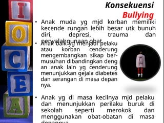 Konsekuensi
Bullying
• Anak baik yg menjadi pelaku
atau korban cenderung
mengembangkan sikap ber-
musuhan dibandingkan deng
an anak lain yg cenderung
menunjukkan gejala diabetes
dan serangan di masa depan
nya.
• Anak yg di masa kecilnya mjd pelaku
dan menunjukkan perilaku buruk di
sekolah seperti merokok dan
menggunakan obat-obatan di masa
• Anak muda yg mjd korban memiliki
kecende rungan lebih besar utk bunuh
diri, depresi, trauma dan
penyalahgunaan obat.
 