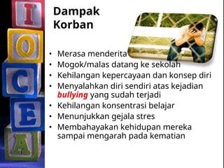 Dampak
Korban
• Merasa menderita
• Mogok/malas datang ke sekolah
• Kehilangan kepercayaan dan konsep diri
• Menyalahkan diri sendiri atas kejadian
bullying yang sudah terjadi
• Kehilangan konsentrasi belajar
• Menunjukkan gejala stres
• Membahayakan kehidupan mereka
sampai mengarah pada kematian
 