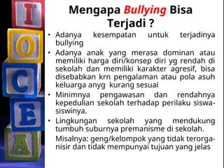 Mengapa Bullying Bisa
Terjadi ?
• Adanya kesempatan untuk terjadinya
bullying
• Adanya anak yang merasa dominan atau
memiliki harga diri/konsep diri yg rendah di
sekolah dan memiliki karakter agresif, bisa
disebabkan krn pengalaman atau pola asuh
keluarga anyg kurang sesuai
• Minimnya pengawasan dan rendahnya
kepedulian sekolah terhadap perilaku siswa-
siswinya.
• Lingkungan sekolah yang mendukung
tumbuh suburnya premanisme di sekolah.
Misalnya: geng/kelompok yang tidak terorga-
nisir dan tidak mempunyai tujuan yang jelas
 
