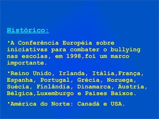 Histórico:
•A Conferência Européia sobre
iniciativas para combater o bullying
nas escolas, em 1998,foi um marco
importante.
•Reino Unido, Irlanda, Itália,França,
Espanha, Portugal, Grécia, Noruega,
Suécia, Finlândia, Dinamarca, Áustria,
Bélgica,Luxemburgo e Países Baixos.
•América do Norte: Canadá e USA.
 