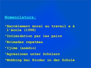Nomenclatura:

•Harcèlement moral au travail e à
 l’école (1998)
•Intimidation par les pairs
•Brimades repetées
•Ijime (asédio)
•Agresionen unter Schülern
•Mobbing bei Kinder in der Schule
 