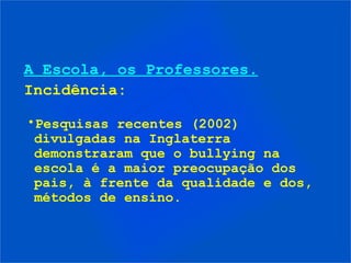 A Escola, os Professores.
Incidência:

•Pesquisas recentes (2002)
 divulgadas na Inglaterra
 demonstraram que o bullying na
 escola é a maior preocupação dos
 pais, à frente da qualidade e dos,
 métodos de ensino.
 
