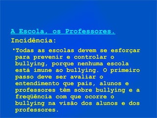 A Escola, os Professores.
Incidência:
•Todas as escolas devem se esforçar
 para prevenir e controlar o
 bullying, porque nenhuma escola
 está imune ao bullying. O primeiro
 passo deve ser avaliar o
 entendimento que pais, alunos e
 professores têm sobre bullying e a
 freqüência com que ocorre o
 bullying na visão dos alunos e dos
 professores.
 