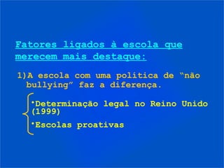 Fatores ligados à escola que
merecem mais destaque:
1)A escola com uma política de “não
  bullying” faz a diferença.

  •Determinação legal no Reino Unido
  (1999)
  •Escolas proativas
 
