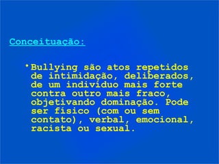 Conceituação:

  • Bullying são atos repetidos
    de intimidação, deliberados,
    de um indivíduo mais forte
    contra outro mais fraco,
    objetivando dominação. Pode
    ser físico (com ou sem
    contato), verbal, emocional,
    racista ou sexual.
 