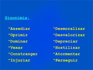 Sinonímia:

 •Assediar      •Desmoralizar
 •Oprimir       •Desvalorizar
 •Dominar       •Depreciar
 •Vexar         •Hostilizar
 •Constranger   •Atormentar
 •Injuriar      •Perseguir
 