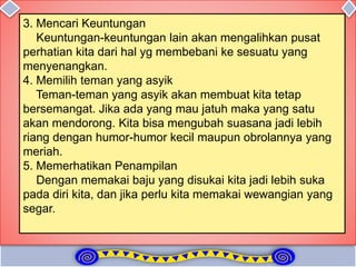 3. Mencari Keuntungan
Keuntungan-keuntungan lain akan mengalihkan pusat
perhatian kita dari hal yg membebani ke sesuatu yang
menyenangkan.
4. Memilih teman yang asyik
Teman-teman yang asyik akan membuat kita tetap
bersemangat. Jika ada yang mau jatuh maka yang satu
akan mendorong. Kita bisa mengubah suasana jadi lebih
riang dengan humor-humor kecil maupun obrolannya yang
meriah.
5. Memerhatikan Penampilan
Dengan memakai baju yang disukai kita jadi lebih suka
pada diri kita, dan jika perlu kita memakai wewangian yang
segar.
 
