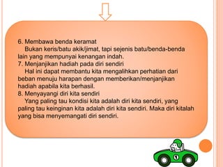 6. Membawa benda keramat
Bukan keris/batu akik/jimat, tapi sejenis batu/benda-benda
lain yang mempunyai kenangan indah.
7. Menjanjikan hadiah pada diri sendiri
Hal ini dapat membantu kita mengalihkan perhatian dari
beban menuju harapan dengan memberikan/menjanjikan
hadiah apabila kita berhasil.
8. Menyayangi diri kita sendiri
Yang paling tau kondisi kita adalah diri kita sendiri, yang
paling tau keinginan kita adalah diri kita sendiri. Maka diri kitalah
yang bisa menyemangati diri sendiri.
 