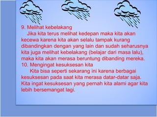 9. Melihat kebelakang
Jika kita terus melihat kedepan maka kita akan
kecewa karena kita akan selalu tampak kurang
dibandingkan dengan yang lain dan sudah seharusnya
kita juga melihat kebelakang (belajar dari masa lalu),
maka kita akan merasa beruntung dibanding mereka.
10. Mengingat kesuksesan kita
Kita bisa seperti sekarang ini karena berbagai
kesuksesan pada saat kita merasa datar-datar saja.
Kita ingat kesuksesan yang pernah kita alami agar kita
lebih bersemangat lagi.
 