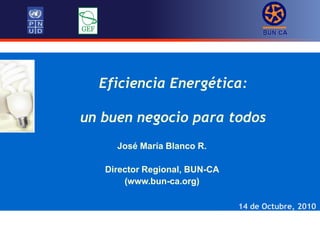 Eficiencia Energética:
un buen negocio para todos
14 de Octubre, 2010
José María Blanco R.
Director Regional, BUN-CA
(www.bun-ca.org)
 