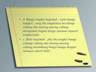 • d. Bunga tongkol majemuk : yaitu bunga
tongkol , yang ibu tangkainya becabang-
cabang dan masing-masing cabang
merupakan bagian denga susunan sepaerti
tongkol pula
• e. Bulir majemuk : jika ibu tangkai bunga
cabang-cabang dan masing-masing
cabang mendukung bunga-bunga dengan
susunan seperti bulir .
 
