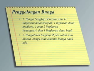 Penggolongan Bunga
• 1. Bunga Lengkap terdiri atas I1
lingkaran daun kelopak, 1 ingkaran daun
mahkota, 1 atau 2 lingkaran
benangsari, dan 1 lingkaran daun buah
• 2. Bungatidak lengkap jika salah satu
hiasan bunga atau kelamin bunga tidak
ada
 
