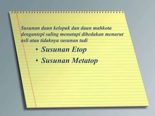 Susunan daun kelopak dan daun mahkota
dengantepi saling menutupi dibedakan menurut
asli atau tidaknya susunan tadi
• Susunan Etop
• Susunan Metatop
 