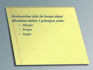 Berdasarkan sifat itu bunga dapat
dibedakan dalam 3 golongan yaitu:
• Hipogin
• Perigin
• Epigin
 