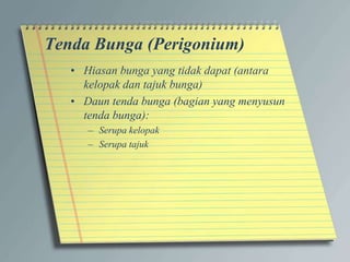 Tenda Bunga (Perigonium)
• Hiasan bunga yang tidak dapat (antara
kelopak dan tajuk bunga)
• Daun tenda bunga (bagian yang menyusun
tenda bunga):
– Serupa kelopak
– Serupa tajuk
 