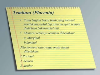 Tembuni (Placenta)
• Yaitu bagian bakal buah yang mendai
pendukung bakal biji atau menjadi tempat
duduknya bakal-bakal biji
• Menurut letaknya tembuni dibedakan:
a. Marginal
b.laminal
Jika tembuni satu runga maka dapat
dibedakan:
1.Parietal
2. Sentral
3. aksilar
 