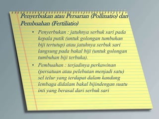 • Penyerbukan : jatuhnya serbuk sari pada
kepala putik (untuk golongan tumbuhan
biji tertutup) atau jatuhnya serbuk sari
langsung pada bakal biji (untuk golongan
tumbuhan biji terbuka).
• Pembuahan : terjadinya perkawinan
(persatuan atau pelebutan menjadi satu)
sel telur yang terdapat dalam kandung
lembaga didalam bakal bijindengan suatu
inti yang berasal dari serbuk sari
Penyerbukan atau Persarian (Pollinatio) dan
Pembuahan (Fertiliatio)
 