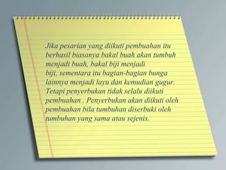 Jika pesarian yang diikuti pembuahan itu
berhasil biasanya bakal buah akan tumbuh
menjadi buah, bakal biji menjadi
biji, sementara itu bagian-bagian bunga
lainnya menjadi layu dan kemudian gugur.
Tetapi penyerbukan tidak selalu diikuti
pembuahan . Penyerbukan akan diikuti oleh
pembuahan bila tumbuhan diserbuki oleh
tumbuhan yang sama atau sejenis.
 