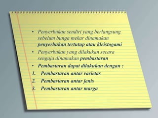 • Penyerbukan sendiri yang berlangsung
sebelum bunga mekar dinamakan
penyerbukan tertutup atau kleistogami
• Penyerbukan yang dilakukan secara
sengaja dinamakan pembastaran
• Pembastaran dapat dilakukan dengan :
1. Pembastaran antar varietas
2. Pembastaran antar jenis
3. Pembastaran antar marga
 
