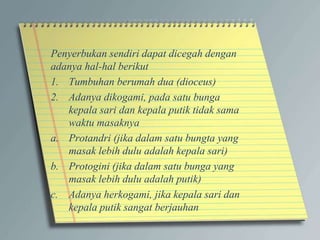 Penyerbukan sendiri dapat dicegah dengan
adanya hal-hal berikut
1. Tumbuhan berumah dua (dioceus)
2. Adanya dikogami, pada satu bunga
kepala sari dan kepala putik tidak sama
waktu masaknya
a. Protandri (jika dalam satu bungta yang
masak lebih dulu adalah kepala sari)
b. Protogini (jika dalam satu bunga yang
masak lebih dulu adalah putik)
c. Adanya herkogami, jika kepala sari dan
kepala putik sangat berjauhan
 