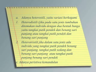 a. Adanya heterostili, yaitu variasi herkogami
1. Heterodistili (jika pada satu jenis tumbuhan
ditemukan individu dengan dua bentuk bunga
yaitu tangkai putik pendek dan benang sari
panjang atau tangkai putik pendek dan
benang sari panjang
2. Heterotristili jika dalam satu jenis ada
individu yang tangkai putik pendek benang
sari panjang, tangkai putik sedang dan
benang sari panjang atau tangkai putik
panjang benang sari pendek
e. Adanya peristiwa kemandulan
 
